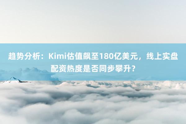 趋势分析：Kimi估值飙至180亿美元，线上实盘配资热度是否同步攀升？