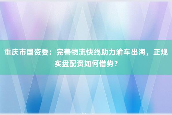 重庆市国资委：完善物流快线助力渝车出海，正规实盘配资如何借势？