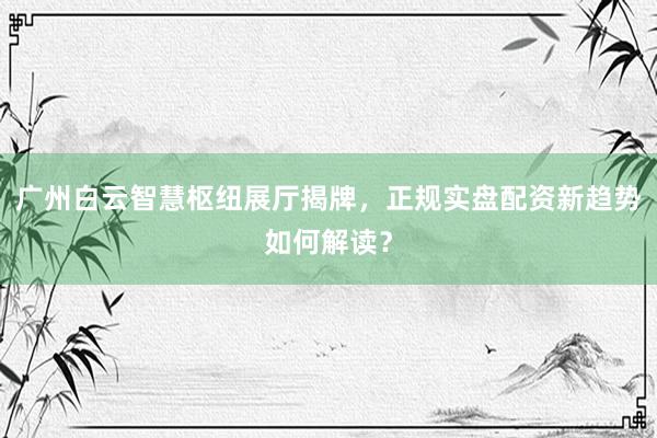 广州白云智慧枢纽展厅揭牌，正规实盘配资新趋势如何解读？