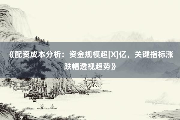 《配资成本分析：资金规模超[X]亿，关键指标涨跌幅透视趋势》
