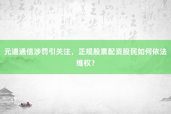 元道通信涉罚引关注，正规股票配资股民如何依法维权？