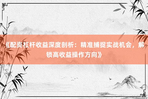 《配资杠杆收益深度剖析：精准捕捉实战机会，解锁高收益操作方向》