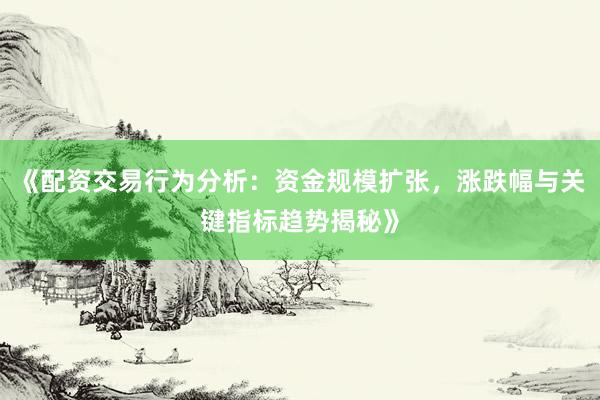 《配资交易行为分析：资金规模扩张，涨跌幅与关键指标趋势揭秘》
