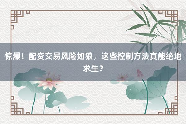 惊爆！配资交易风险如狼，这些控制方法真能绝地求生？