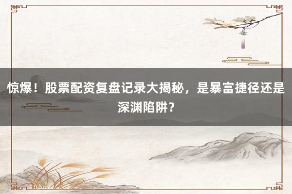惊爆！股票配资复盘记录大揭秘，是暴富捷径还是深渊陷阱？