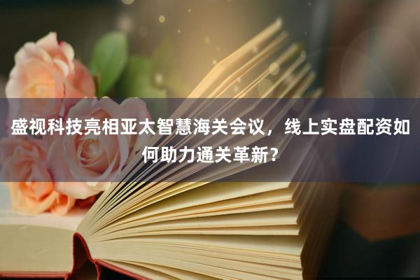 盛视科技亮相亚太智慧海关会议，线上实盘配资如何助力通关革新？