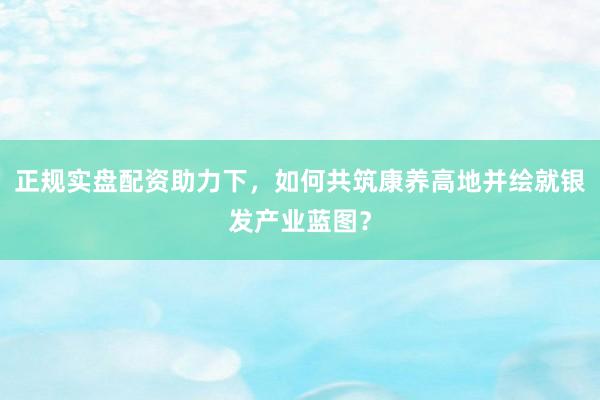 正规实盘配资助力下，如何共筑康养高地并绘就银发产业蓝图？