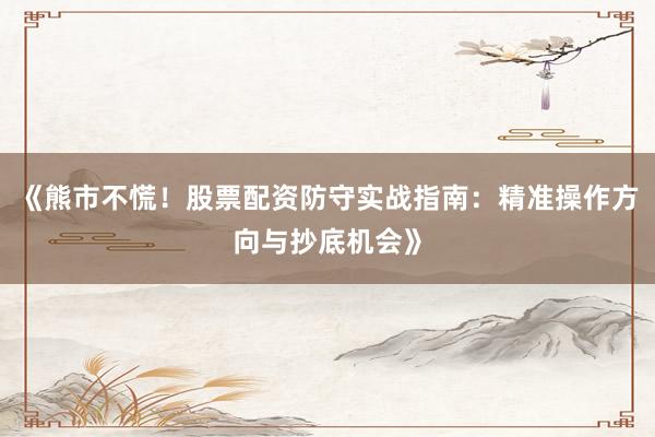 《熊市不慌！股票配资防守实战指南：精准操作方向与抄底机会》