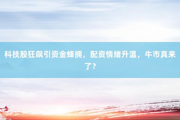 科技股狂飙引资金蜂拥，配资情绪升温，牛市真来了？