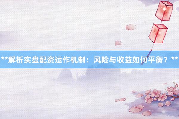 **解析实盘配资运作机制：风险与收益如何平衡？**