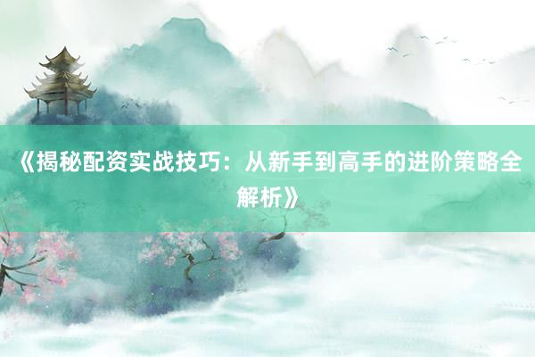 《揭秘配资实战技巧：从新手到高手的进阶策略全解析》