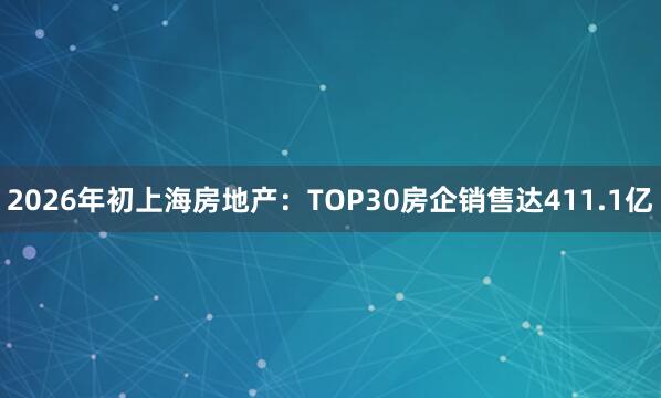 2026年初上海房地产：TOP30房企销售达411.1亿