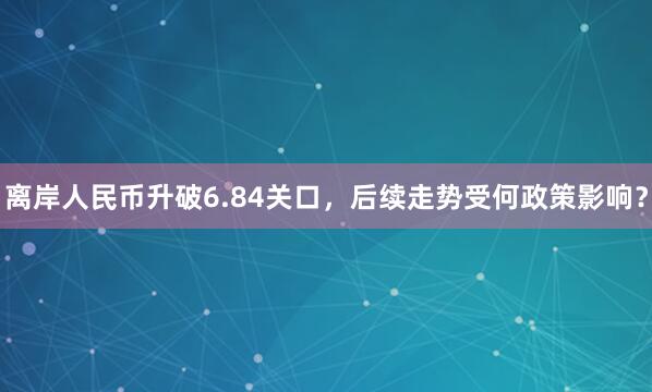 离岸人民币升破6.84关口，后续走势受何政策影响？