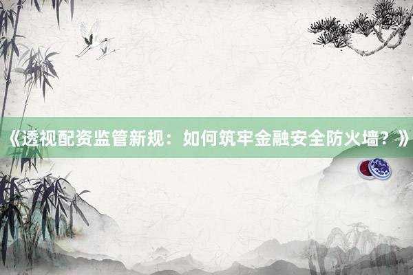 《透视配资监管新规：如何筑牢金融安全防火墙？》