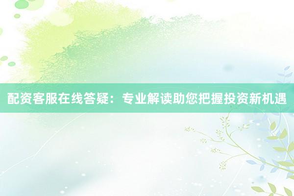 配资客服在线答疑：专业解读助您把握投资新机遇