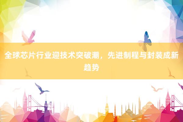 全球芯片行业迎技术突破潮，先进制程与封装成新趋势