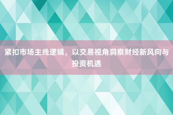 紧扣市场主线逻辑，以交易视角洞察财经新风向与投资机遇