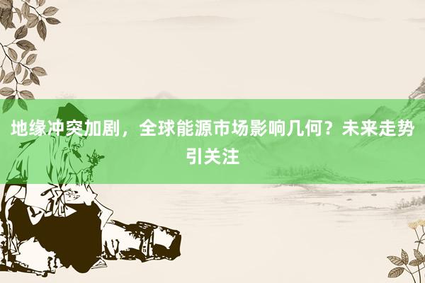 地缘冲突加剧，全球能源市场影响几何？未来走势引关注