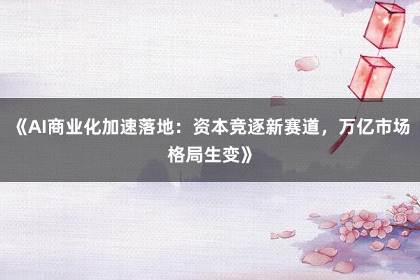 《AI商业化加速落地:资本竞逐新赛道,万亿市场格局生变》