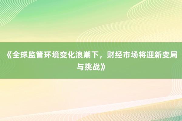 《全球监管环境变化浪潮下,财经市场将迎新变局与挑战》