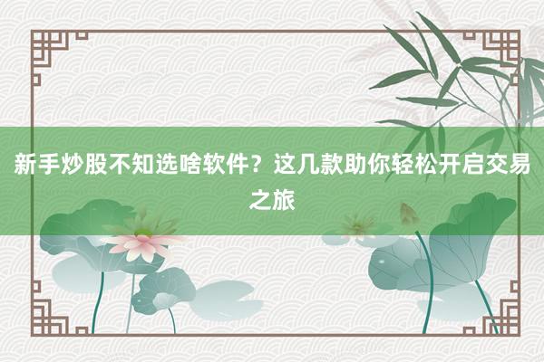新手炒股不知选啥软件?这几款助你轻松开启交易之旅