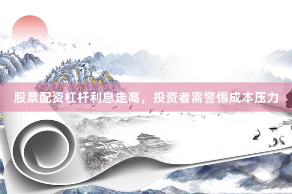 股票配资杠杆利息走高，投资者需警惕成本压力