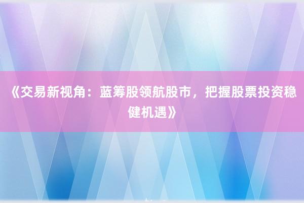 《交易新视角：蓝筹股领航股市，把握股票投资稳健机遇》