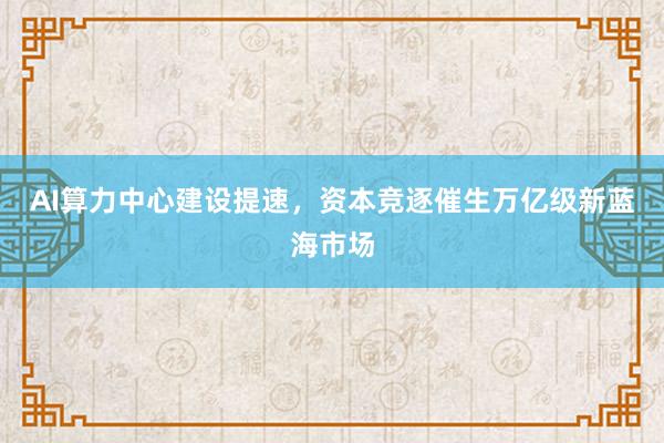 AI算力中心建设提速，资本竞逐催生万亿级新蓝海市场