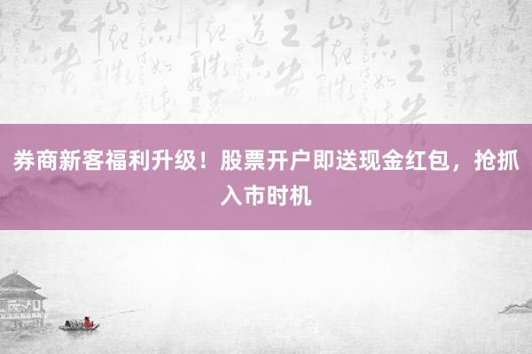 券商新客福利升级！股票开户即送现金红包，抢抓入市时机