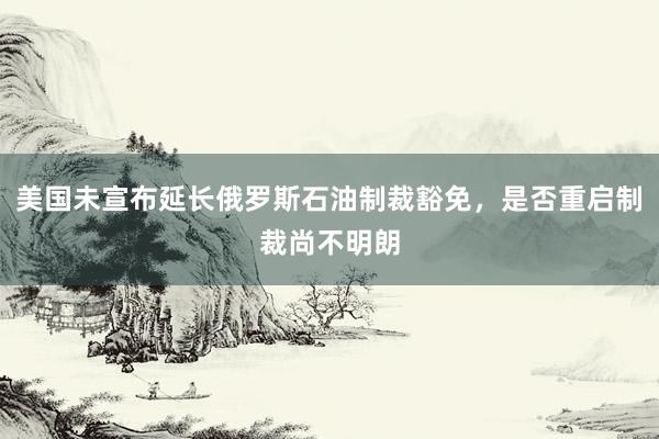 美国未宣布延长俄罗斯石油制裁豁免，是否重启制裁尚不明朗