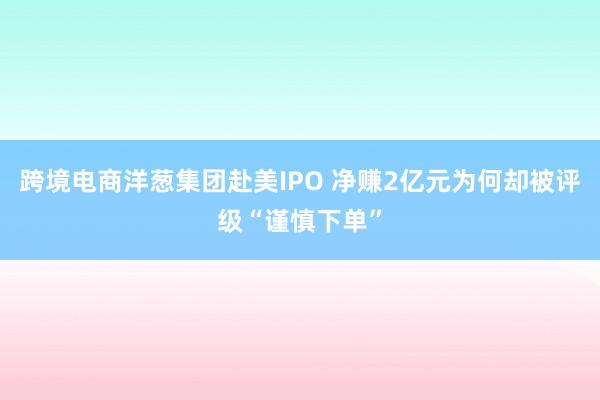 跨境电商洋葱集团赴美IPO 净赚2亿元为何却被评级“谨慎下单”