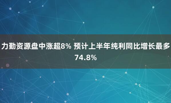 力勤资源盘中涨超8% 预计上半年纯利同比增长最多74.8%