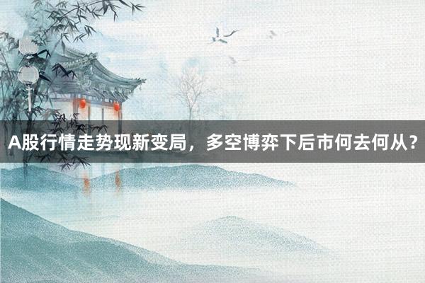 A股行情走势现新变局，多空博弈下后市何去何从？