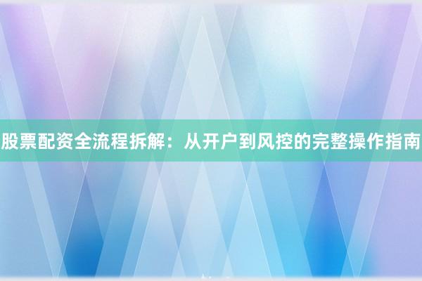 股票配资全流程拆解：从开户到风控的完整操作指南