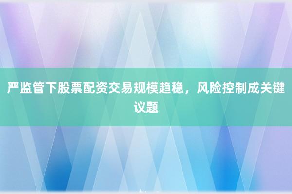 严监管下股票配资交易规模趋稳，风险控制成关键议题
