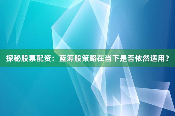 探秘股票配资：蓝筹股策略在当下是否依然适用？