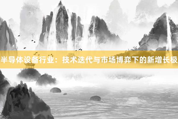 半导体设备行业:技术迭代与市场博弈下的新增长极