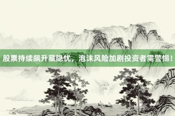 股票持续飙升藏隐忧，泡沫风险加剧投资者需警惕！