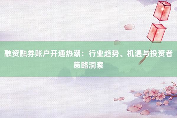融资融券账户开通热潮：行业趋势、机遇与投资者策略洞察