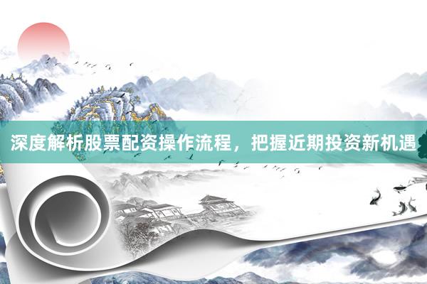 深度解析股票配资操作流程，把握近期投资新机遇
