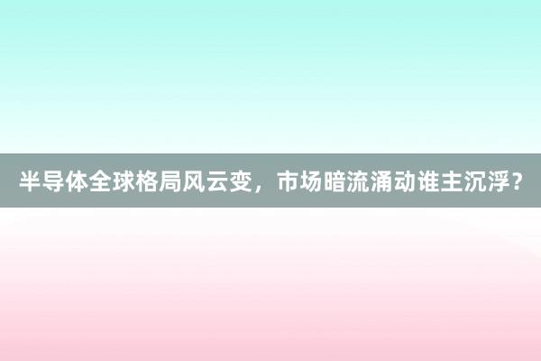 半导体全球格局风云变，市场暗流涌动谁主沉浮？