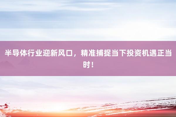 半导体行业迎新风口，精准捕捉当下投资机遇正当时！