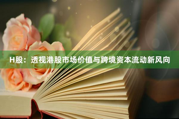 H股：透视港股市场价值与跨境资本流动新风向