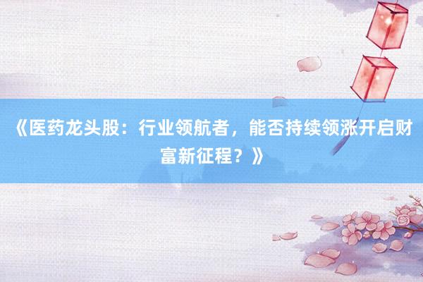 《医药龙头股：行业领航者，能否持续领涨开启财富新征程？》