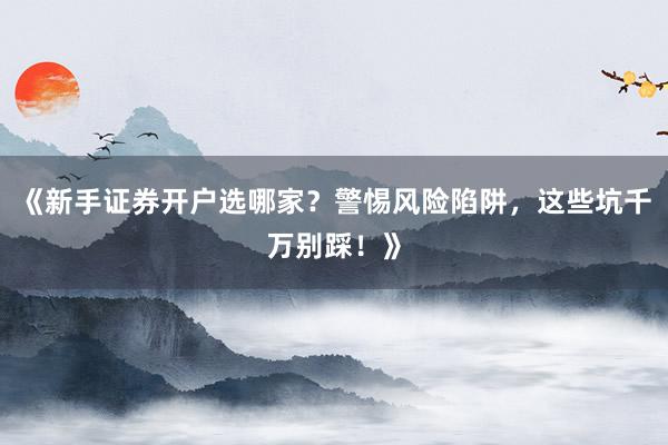 《新手证券开户选哪家？警惕风险陷阱，这些坑千万别踩！》
