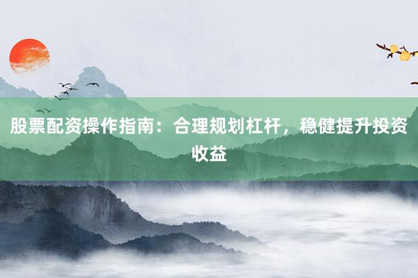 股票配资操作指南：合理规划杠杆，稳健提升投资收益