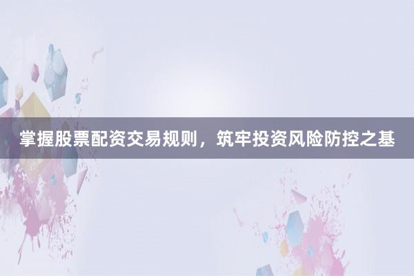 掌握股票配资交易规则，筑牢投资风险防控之基