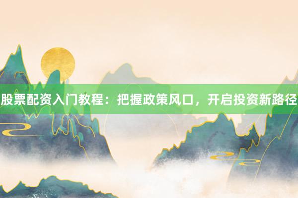 股票配资入门教程：把握政策风口，开启投资新路径