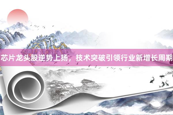 芯片龙头股逆势上扬，技术突破引领行业新增长周期