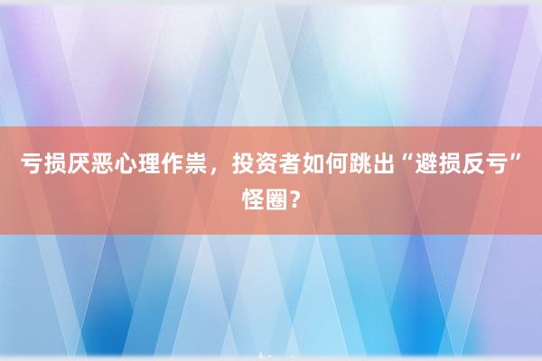 亏损厌恶心理作祟，投资者如何跳出“避损反亏”怪圈？